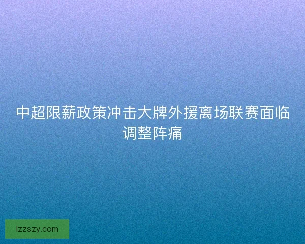中超限薪政策冲击大牌外援离场联赛面临调整阵痛